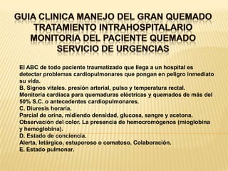 GUIA CLINICA MANEJO DEL GRAN QUEMADOTRATAMIENTO INTRAHOSPITALARIOMONITORIA DEL PACIENTE QUEMADOSERVICIO DE URGENCIASEl ABC de todo paciente traumatizado que llega a un hospital esdetectar problemas cardiopulmonares que pongan en peligro inmediatosu vida.B. Signos vitales. presión arterial, pulso y temperatura rectal.Monitoría cardiaca para quemaduras eléctricas y quemados de más del50% S.C. o antecedentes cardiopulmonares.C. Diuresis horaria.Parcial de orina, midiendo densidad, glucosa, sangre y acetona.Observación del color. La presencia de hemocromógenos (mioglobinay hemoglobina).D. Estado de conciencia.Alerta, letárgico, estuporoso o comatoso. Colaboración.E. Estado pulmonar.
