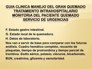 GUIA CLINICA MANEJO DEL GRAN QUEMADOTRATAMIENTO INTRAHOSPITALARIOMONITORIA DEL PACIENTE QUEMADOSERVICIO DE URGENCIASF. Estado gastro intestinal.G. Estado local de la quemadura.H. Datos de laboratorio.Nos van a servir de base para comparar con los futuros análisis. Cuadro hemático completo, recuento de plaquetas, tiempo de protrombina y tiempo parcial de trombina. Sodio sérico, potasio, cloruros, bicarbonato,BUN, creatinina, glicemia y osmolaridad.