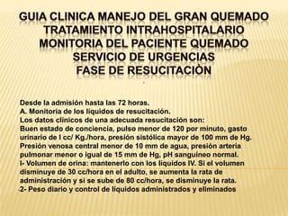 GUIA CLINICA MANEJO DEL GRAN QUEMADOTRATAMIENTO INTRAHOSPITALARIOMONITORIA DEL PACIENTE QUEMADOSERVICIO DE URGENCIASFASE DE RESUCITACIÒN. .Desde la admisión hasta las 72 horas.A. Monitoria de los líquidos de resucitación.Los datos clínicos de una adecuada resucitación son:Buen estado de conciencia, pulso menor de 120 por minuto, gastourinario de l cc/ Kg./hora, presión sistólica mayor de 100 mm de Hg. Presión venosa central menor de 10 mm de agua, presión arteria pulmonar menor o igual de 15 mm de Hg, pH sanguíneo normal.l- Volumen de orina: mantenerlo con los líquidos IV. Si el volumendisminuye de 30 cc/hora en el adulto, se aumenta la rata de administración y si se sube de 80 cc/hora, se disminuye la rata.2- Peso diario y control de líquidos administrados y eliminados