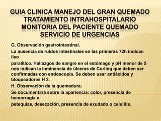 GUIA CLINICA MANEJO DEL GRAN QUEMADOTRATAMIENTO INTRAHOSPITALARIOMONITORIA DEL PACIENTE QUEMADOSERVICIO DE URGENCIAS. G. Observación gastrointestinal.La ausencia de ruidos intestinales en las primeras 72h indican ileoparalítico. Hallazgos de sangre en el estómago y pH menor de 5 nos indican la inminencia de úlceras de Curling que deben ser confirmadas con endoscopia. Se deben usar antiácidos y bloqueadores H 2.H. Observación de la quemadura.Se documentará sobre la apariencia: color, presencia de hemorragia opetequias, desecación, presencia de exudado o celulitis.