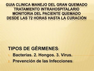GUIA CLINICA MANEJO DEL GRAN QUEMADOTRATAMIENTO INTRAHOSPITALARIOMONITORIA DEL PACIENTE QUEMADODESDE LAS 72 HORAS HASTA LA CURACIÒN TIPOS DE GÈRMENES: Bacterias. 2. Hongos. 3. Virus.Prevención de las Infecciones: