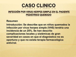 CASO CLINICO Infección por Virus Herpes Simple en el paciente pediátrico quemado ResumenIntroducción: Se describe que en niños quemados la infección por virus herpes simple (VHS) tendría una incidencia de un 25%. Se han descrito complicaciones locales y sistémicas de gran severidad en casos en que el diagnóstico no es oportuno y que no exista terapia farmacológica antiviral.
