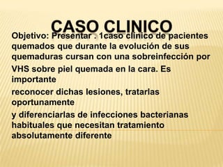 CASO CLINICOObjetivo: Presentar . 1caso clínico de pacientes quemados que durante la evolución de sus quemaduras cursan con una sobreinfección porVHS sobre piel quemada en la cara. Es importantereconocer dichas lesiones, tratarlas oportunamentey diferenciarlas de infecciones bacterianas habituales que necesitan tratamiento absolutamente diferente
