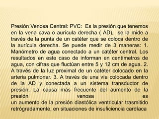 Presión Venosa Central: PVC:  Es la presión que tenemos en la vena cava o aurícula derecha ( AD),  se la mide a través de la punta de un catéter que se coloca dentro de la aurícula derecha. Se puede medir de 3 maneras: 1. Manómetro de agua conectado a un catéter central. Los resultados en este caso de informan en centímetros de agua, con cifras que fluctúan entre 5 y 12 cm de agua. 2. A través de la luz proximal de un catéter colocado en la arteria pulmonar. 3. A través de una vía colocada dentro de la AD y conectada a un sistema transductor de presión. La causa más frecuente del aumento de la presión venosa esun aumento de la presión diastólica ventricular trasmitidoretrógradamente, en situaciones de insuficiencia cardíaca