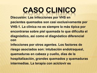 CASO CLINICODiscusión: Las infecciones por VHS enpacientes quemados son casi exclusivamente porVHS-1. La clínica no es siempre la más típica porencontrarse sobre piel quemada lo que dificulta eldiagnóstico, así como el diagnóstico diferencial coninfecciones por otros agentes. Los factores deriesgo asociados son: intubación endotraqueal,quemaduras en cabeza y cuello, días de lahospitalización, grandes quemados y quemadurasintermedias. La terapia con aciclovir es