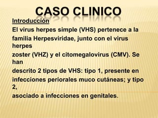 CASO CLINICOIntroducciónEl virus herpes simple (VHS) pertenece a lafamilia Herpesviridae, junto con el virus herpeszoster (VHZ) y el citomegalovirus (CMV). Se handescrito 2 tipos de VHS: tipo 1, presente eninfecciones periorales muco cutáneas; y tipo 2,asociado a infecciones en genitales.
