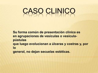 CASO CLINICOSu forma común de presentación clínica esen agrupaciones de vesículas o vesícula-pústulasque luego evolucionan a úlceras y costras y, por logeneral, no dejan secuelas estéticas.
