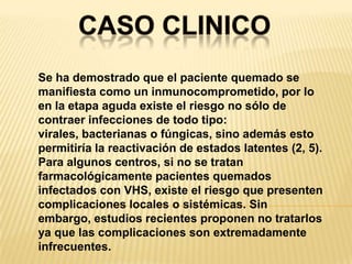 CASO CLINICOSe ha demostrado que el paciente quemado se manifiesta como un inmunocomprometido, por lo en la etapa aguda existe el riesgo no sólo de contraer infecciones de todo tipo: virales, bacterianas o fúngicas, sino además esto permitiría la reactivación de estados latentes (2, 5).Para algunos centros, si no se tratan farmacológicamente pacientes quemados infectados con VHS, existe el riesgo que presenten complicaciones locales o sistémicas. Sin embargo, estudios recientes proponen no tratarlos ya que las complicaciones son extremadamente infrecuentes.