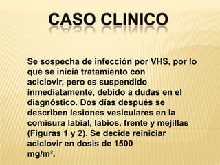 CASO CLINICOSe sospecha de infección por VHS, por lo que se inicia tratamiento con aciclovir, pero es suspendido inmediatamente, debido a dudas en el diagnóstico. Dos días después se describen lesiones vesiculares en la comisura labial, labios, frente y mejillas (Figuras 1 y 2). Se decide reiniciar aciclovir en dosis de 1500mg/m².