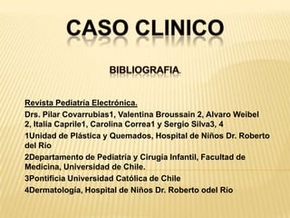 CASO CLINICOBibliografia. Revista Pediatría Electrónica.Drs. Pilar Covarrubias1, Valentina Broussain 2, Alvaro Weibel 2, Italia Caprile1, Carolina Correa1 y Sergio Silva3, 41Unidad de Plástica y Quemados, Hospital de Niños Dr. Roberto del Río2Departamento de Pediatría y Cirugía Infantil, Facultad de Medicina, Universidad de Chile.3Pontificia Universidad Católica de Chile4Dermatología, Hospital de Niños Dr. Roberto odel Río