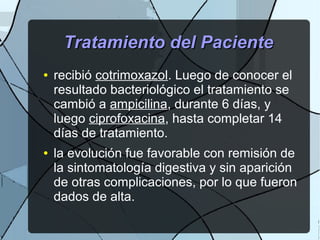 Tratamiento del PacienteTratamiento del Paciente
● recibió cotrimoxazol. Luego de conocer el
resultado bacteriológico el tratamiento se
cambió a ampicilina, durante 6 días, y
luego ciprofoxacina, hasta completar 14
días de tratamiento.
● la evolución fue favorable con remisión de
la sintomatología digestiva y sin aparición
de otras complicaciones, por lo que fueron
dados de alta.
 