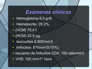Exámenes clínicosExámenes clínicos
● Hemoglobina:8,5 g/dl.
● Hematocrito: 26,2%.
● (VCM) 75,4 f.
● (HCM) 22,8 pg.
● leucocitos 4.500/mm3
● linfocitos: 670/mm3(15%),
● recuento de linfocitos CD4: 100 céls/mm3
● VHS: 120 mm/1° hora
 