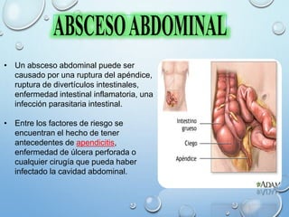 • Un absceso abdominal puede ser
causado por una ruptura del apéndice,
ruptura de divertículos intestinales,
enfermedad intestinal inflamatoria, una
infección parasitaria intestinal.
• Entre los factores de riesgo se
encuentran el hecho de tener
antecedentes de apendicitis,
enfermedad de úlcera perforada o
cualquier cirugía que pueda haber
infectado la cavidad abdominal.
 