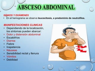 MANIFESTACIONES CLINICAS
• Dependiendo de la localización,
los síntomas pueden abarcar:
• Dolor y distensión abdominal
• Escalofríos
• Diarrea
• Fiebre
• Inapetencia
• Náuseas
• Sensibilidad rectal y llenura
• Vómitos
• Debilidad
SIGNOS Y EXÁMENES
• En el hemograma se observa leucocitosis, a predominio de neutrofilos.
 