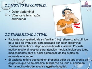 2.1 MOTIVO DE CONSULTA
• Dolor abdominal
• Vómitos e hinchazón
abdominal
2.2 ENFERMEDAD ACTUAL
• Paciente acompañado de su familiar (hijo) refiere cuadro clínico
de 3 días de evolución, caracterizado por dolor abdominal,
vómitos alimenticios, deposiciones liquidas, acidez. Por este
motivo acudió al hospital para atención médica, indica que tomo
medicamentos para el dolor estomacal de los cuales no
recuerda el nombre.
• El paciente refiere que también presenta dolor de tipo urente en
epigastrio que no se erradica, hinchazón en todo el abdomen.
Por tal motivo decide acudir a nuestro hospital.
 