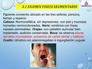 3.1 EXAMEN FISICO SEGMENTARIO
Paciente consiente ubicado en las tres esferas; persona,
tiempo y espacio.
Cabeza: Normocefálica, sin depresiones, con piel y mucosas
húmedas normocoloreadas. Nariz: simétrica con fosas
nasales permeables. Orejas: con pabellón auricular bien
implantado, audición conservada. Boca: se observa piezas
dentales incompletas, presencia de caries dental y halitosis.
Cuello: cilíndrico sin adenomegalias ni ingurgitación yugular.
 