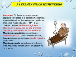 3.1 EXAMEN FISICO SEGMENTARIO
Abdomen: Globoso levemente duro,
depresible doloroso a la palpación superficial
y profunda en fosa iliaca derecha, donde se
encuentra masa palpable, RHA (-). Se
observa también herida quirúrgica en
abdomen y la presencia de dos drenajes
(laminar y tubular) en fosa iliaca derecha.
Miembros superiores: presencia de
venoclicis en MSD (con llave de tres vías)
Área perineal: presencia de sonda vesical a
caída libre
Miembros inferiores: adelgazaos, fuerza
tono, movilidad conservadas, sin presencia
de edemas.
 