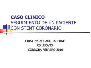 CASO CLINICO   SEGUIMIENTO DE UN PACIENTE CON STENT CORONARIO CRISTINA AGUADO TABERNÉ  CS LUCANO  CÓRDOBA FEBRERO 2010 