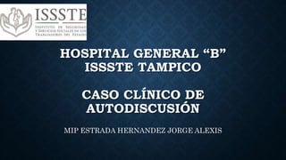HOSPITAL GENERAL “B”
ISSSTE TAMPICO
CASO CLÍNICO DE
AUTODISCUSIÓN
MIP ESTRADA HERNANDEZ JORGE ALEXIS
 