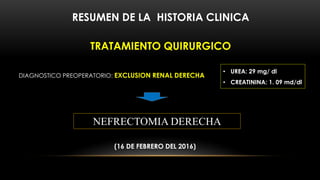RESUMEN DE LA HISTORIA CLINICA
TRATAMIENTO QUIRURGICO
DIAGNOSTICO PREOPERATORIO: EXCLUSION RENAL DERECHA
NEFRECTOMIA DERECHA
(16 DE FEBRERO DEL 2016)
• UREA: 29 mg/ dl
• CREATININA: 1. 09 md/dl
 