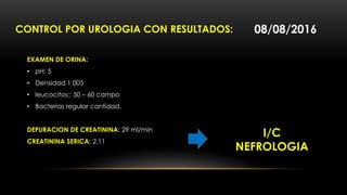 CONTROL POR UROLOGIA CON RESULTADOS:
EXAMEN DE ORINA:
• pH: 5
• Densidad 1 005
• leucocitos;: 50 – 60 campo
• Bacterias regular cantidad.
DEPURACION DE CREATININA: 29 ml/min
CREATININA SERICA: 2.11
08/08/2016
I/C
NEFROLOGIA
 
