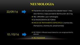 NEUMOLOGIA
22/09/16
 Paciente con tos productiva desde hace 1 mes,
alza térmica, baja ponderal disminución de 5 kg
 TBC URINARIA ( por nefrología)
 SS RADIOGRAFIA DE TORAX
 INICIO DE TRATAMIENTO ESPECIFICO ( isoniacida,
rifampicina, etambutol, pirazinamida)
10 /10/16
 RX TORAX: infilrado basal derecho con engrosamiento
pleural.
 TBC PULMONAR
 
