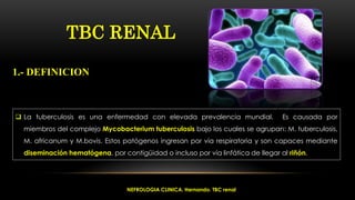  La tuberculosis es una enfermedad con elevada prevalencia mundial. Es causada por
miembros del complejo Mycobacterium tuberculosis bajo los cuales se agrupan: M. tuberculosis,
M. africanum y M.bovis. Estos patógenos ingresan por vía respiratoria y son capaces mediante
diseminación hematógena, por contigüidad o incluso por vía linfática de llegar al riñón.
TBC RENAL
1.- DEFINICION
NEFROLOGIA CLINICA. Hernando. TBC renal
 