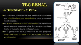  La tuberculosis puede afectar riñón ya sea en el contexto de
una infección diseminada generalizada o como enfermedad
renal localizada.
 La TB renal no tiene un cuadro clínico clásico de presentación
pero típicamente el paciente refiere síntomas de tracto urinario
inferior similares a los de una cistitis bacteriana.
 La TB genitourinaria es muy infrecuente en niños porque los
síntomas de TB no aparecen hasta 3 a 10 años o más de la
primoinfección.
TBC RENAL
4.- PRESENTACION CLINICA.
 