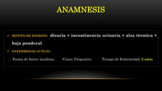  MOTIVO DE INGRESO: disuria + incontinencia urinaria + alza térmica +
baja ponderal.
 ENFERMEDAD ACTUAL:
Forma de Inicio: insidioso. Curso: Progresivo. Tiempo de Enfermedad: 2 años
ANAMNESIS
 