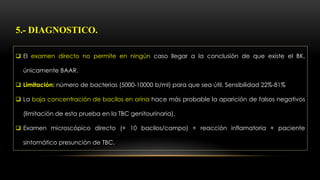  El examen directo no permite en ningún caso llegar a la conclusión de que existe el BK,
únicamente BAAR.
 Limitación: número de bacterias (5000-10000 b/ml) para que sea útil. Sensibilidad 22%-81%
 La baja concentración de bacilos en orina hace más probable la aparición de falsos negativos
(limitación de esta prueba en la TBC genitourinaria).
 Examen microscópico directo (+ 10 bacilos/campo) + reacción inflamatoria + paciente
sintomático presunción de TBC.
5.- DIAGNOSTICO.
 