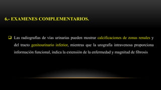  Las radiografías de vías urinarias pueden mostrar calcificaciones de zonas renales y
del tracto genitourinario inferior, mientras que la urografía intravenosa proporciona
información funcional, indica la extensión de la enfermedad y magnitud de fibrosis
6.- EXAMENES COMPLEMENTARIOS.
 