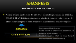 ANAMNESIS
RESUMEN DE LA HISTORIA CLINICA
 Paciente presenta desde inicio del año 2012 sintomatología urinaria de DISURIA
DOLOR SUPRAPUBICO mas incontinencia urinaria. Se evidencia en los exámenes de
rutina ( examen completo de orina) presencia de leucocituria mas urocultivo negativo .
CITOSCOPIA
CISTITIS INTERSTICIAL
Uretra permeable sin lesiones
Cuello vesical sin alteraciones anatómicas, se
evidencia hipervascularizacion.
Cavidad vesical no litiasis no masa tumoral,
esfacelaciones de la mucosa vesical.
 