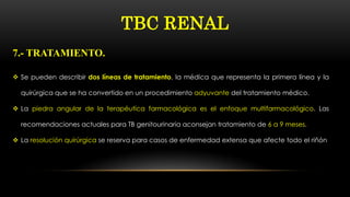  Se pueden describir dos líneas de tratamiento, la médica que representa la primera línea y la
quirúrgica que se ha convertido en un procedimiento adyuvante del tratamiento médico.
 La piedra angular de la terapéutica farmacológica es el enfoque multifarmacológico. Las
recomendaciones actuales para TB genitourinaria aconsejan tratamiento de 6 a 9 meses.
 La resolución quirúrgica se reserva para casos de enfermedad extensa que afecte todo el riñón
7.- TRATAMIENTO.
TBC RENAL
 