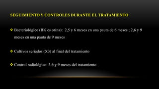 SEGUIMIENTO Y CONTROLES DURANTE EL TRATAMIENTO
 Bacteriológico (BK es orina): 2,5 y 6 meses en una pauta de 6 meses ; 2,6 y 9
meses en una pauta de 9 meses
 Cultivos seriados (X3) al final del tratamiento
 Control radiológico: 3,6 y 9 meses del tratamiento
 