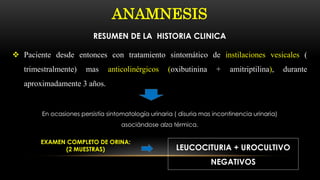 ANAMNESIS
RESUMEN DE LA HISTORIA CLINICA
 Paciente desde entonces con tratamiento sintomático de instilaciones vesicales (
trimestralmente) mas anticolinérgicos (oxibutinina + amitriptilina), durante
aproximadamente 3 años.
En ocasiones persistía sintomatología urinaria ( disuria mas incontinencia urinaria)
asociándose alza térmica.
EXAMEN COMPLETO DE ORINA:
(2 MUESTRAS) LEUCOCITURIA + UROCULTIVO
NEGATIVOS
 