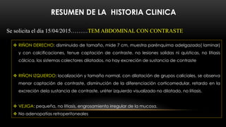 RESUMEN DE LA HISTORIA CLINICA
Se solicita el día 15/04/2015………TEM ABDOMINAL CON CONTRASTE
 RIÑON DERECHO: disminuido de tamaño, mide 7 cm, muestra parénquima adelgazado( laminar)
y con calcificaciones, tenue captación de contraste, no lesiones solidas ni quísticas, no litiasis
cálcica, los sistemas colectores dilatados, no hay excreción de sustancia de contraste
 RIÑON IZQUIERDO: localización y tamaño normal, con dilatación de grupos caliciales, se observa
menor captación de contraste, disminución de la diferenciación corticomedular, retardo en la
excreción dela sustancia de contraste, uréter izquierdo visualizado no dilatado, no litiasis.
 VEJIGA: pequeña, no litiasis, engrosamiento irregular de la mucosa.
 No adenopatías retroperitoneales
 