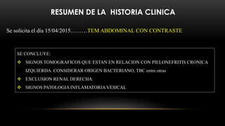 RESUMEN DE LA HISTORIA CLINICA
Se solicita el día 15/04/2015………TEM ABDOMINAL CON CONTRASTE
SE CONCLUYE:
 SIGNOS TOMOGRAFICOS QUE ESTAN EN RELACION CON PIELONEFRITIS CRONICA
IZQUIERDA. CONSIDERAR ORIGEN BACTERIANO, TBC entre otras
 EXCLUSION RENAL DERECHA.
 SIGNOS PATOLOGIA INFLAMATORIA VESICAL
 