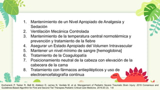 25
1. Mantenimiento de un Nivel Apropiado de Analgesia y
Sedación
2. Ventilación Mecánica Controlada
3. Mantenimiento de la temperatura central normotérmica y
prevención y tratamiento de la fiebre
4. Asegurar un Estado Apropiado del Volumen Intravascular
5. Mantener un nivel mínimo de sangre [hemoglobina]
6. Tratamiento de la Coagulopatía
7. Posicionamiento neutral de la cabeza con elevación de la
cabecera de la cama
8. Tratamiento con fármacos antiepilépticos y uso de
electroencefalografía continua
Kochaneck P, Tasker R, Bell M, Adelson D, carney N, Vavilala M, et al. Management of Pediatric Severe Traumatic Brain Injury: 2019 Consensus and
Guidelines-Based Algorithm for First and Second Tier Therapies.Pediatric Critical Care Medicine. 2019:20 (3). 1-8
 