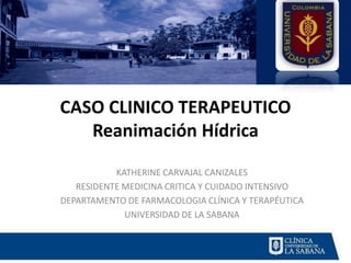 CASO CLINICO TERAPEUTICO
Reanimación Hídrica
KATHERINE CARVAJAL CANIZALES
RESIDENTE MEDICINA CRITICA Y CUIDADO INTENSIVO
DEPARTAMENTO DE FARMACOLOGIA CLÍNICA Y TERAPÉUTICA
UNIVERSIDAD DE LA SABANA
 