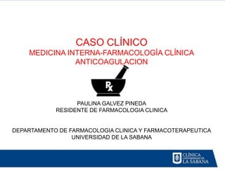 CASO CLÍNICO
    MEDICINA INTERNA-FARMACOLOGÍA CLÍNICA
               ANTICOAGULACION




                  PAULINA GALVEZ PINEDA
            RESIDENTE DE FARMACOLOGIA CLINICA


DEPARTAMENTO DE FARMACOLOGIA CLINICA Y FARMACOTERAPEUTICA
                 UNIVERSIDAD DE LA SABANA
 