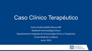 Caso Clínico Terapéutico
Carlos Andrés Badillo Blanco MD
Residente Farmacología Clínica
Departamento Integrado de Farmacología Clínica y Terapéutica
Universidad de La Sabana
Junio, 2015
 