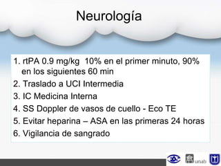 Neurología
1. rtPA 0.9 mg/kg 10% en el primer minuto, 90%
en los siguientes 60 min
2. Traslado a UCI Intermedia
3. IC Medicina Interna
4. SS Doppler de vasos de cuello - Eco TE
5. Evitar heparina – ASA en las primeras 24 horas
6. Vigilancia de sangrado
 