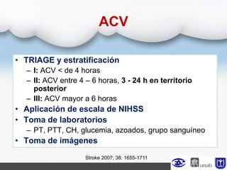 ACV
• TRIAGE y estratificación
– I: ACV < de 4 horas
– II: ACV entre 4 – 6 horas, 3 - 24 h en territorio
posterior
– III: ACV mayor a 6 horas
• Aplicación de escala de NIHSS
• Toma de laboratorios
– PT, PTT, CH, glucemia, azoados, grupo sanguíneo
• Toma de imágenes
Stroke 2007; 38: 1655-1711
 