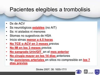 Pacientes elegibles a trombolisis
• Dx de ACV
• Ss neurológicos estables (no AIT)
• Ss: ni aislados ni menores
• Stomas no sugestivos de HSA
• Inicio stmas menor a 4.5 horas
• No TCE o ACV en 3 meses previos
• No IM en los 3 meses previos
• No sangrado Urin/GIT en el mes anterior
• No cirugía mayor en los 14 días anteriores
• No punciones arteriales en sitios no compresible en los 7
días previos
Stroke 2007; 38: 1655-1711
 