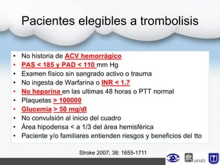 Pacientes elegibles a trombolisis
• No historia de ACV hemorrágico
• PAS < 185 y PAD < 110 mm Hg
• Examen físico sin sangrado activo o trauma
• No ingesta de Warfarina o INR < 1.7
• No heparina en las ultimas 48 horas o PTT normal
• Plaquetas > 100000
• Glucemia > 50 mg/dl
• No convulsión al inicio del cuadro
• Área hipodensa < a 1/3 del área hemisférica
• Paciente y/o familiares entienden riesgos y beneficios del tto
Stroke 2007; 38: 1655-1711
 