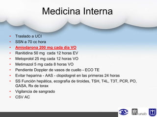 Medicina Interna
• Traslado a UCI
• SSN a 70 cc hora
• Amiodarona 200 mg cada dia VO
• Ranitidina 50 mg cada 12 horas EV
• Metoprolol 25 mg cada 12 horas VO
• Metimazol 5 mg cada 8 horas VO
• Pendiente Doppler de vasos de cuello - ECO TE
• Evitar heparina - AAS - clopidogrel en las primeras 24 horas
• SS Función hepática, ecografìa de tiroides, TSH, T4L, T3T, PCR, PO,
GASA, Rx de torax
• Vigilancia de sangrado
• CSV AC
 