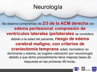 Neurología
Se observa compromiso de 2/3 de la ACM derecha con
edema perilesional, compresión de
ventrículos laterales ipsilaterales se considera
debido a la edad del paciente, riesgo de edema
cerebral maligno, con criterios de
craniectomía temprana: edad, hemisferio no
dominante y edema, se sugiere valoración por neurocirugía
debido a que dicho procedimiento tiene mejores tasas de
respuesta en las primeras 48 horas.
 