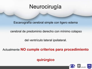 Neurocirugía
Escanografía cerebral simple con ligero edema
cerebral de predominio derecho con mínimo colapso
del ventrículo lateral ipsilateral.
Actualmente NO cumple criterios para procedimiento
quirúrgico
 