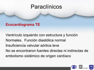 Paraclínicos
Ecocardiograma TE
Ventrículo izquierdo con estructura y función
Normales. Función diastólica normal
Insuficiencia valvular aórtica leve
No se encontraron fuentes directas ni indirectas de
embolismo sistémico de origen cardíaco
 