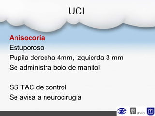UCI
Anisocoria
Estuporoso
Pupila derecha 4mm, izquierda 3 mm
Se administra bolo de manitol
SS TAC de control
Se avisa a neurocirugía
 